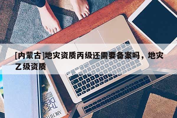[內蒙古]地災資質丙級還需要備案嗎，地災乙級資質