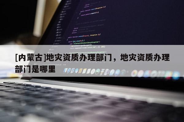 [內蒙古]地災資質辦理部門，地災資質辦理部門是哪里