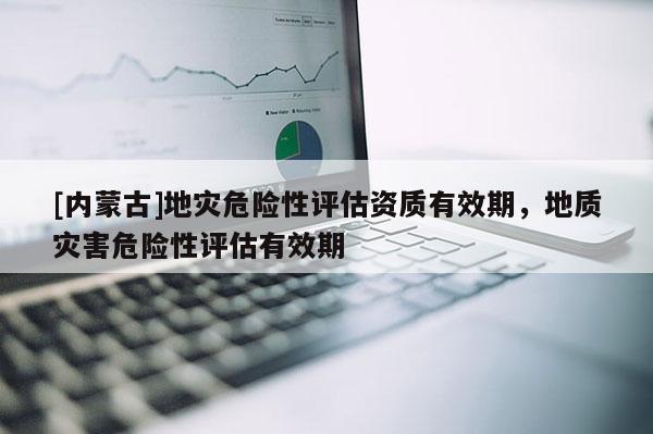 [內蒙古]地災危險性評估資質有效期，地質災害危險性評估有效期