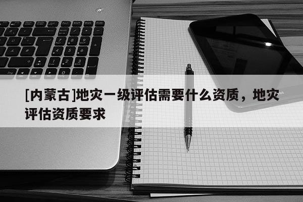 [內(nèi)蒙古]地災(zāi)一級(jí)評(píng)估需要什么資質(zhì)，地災(zāi)評(píng)估資質(zhì)要求