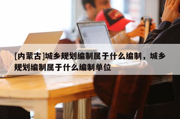 [內(nèi)蒙古]城鄉(xiāng)規(guī)劃編制屬于什么編制，城鄉(xiāng)規(guī)劃編制屬于什么編制單位
