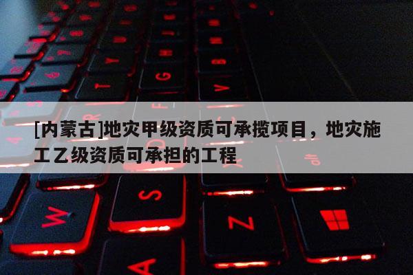[內蒙古]地災甲級資質可承攬項目，地災施工乙級資質可承擔的工程