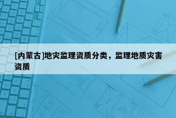 [內(nèi)蒙古]地災(zāi)監(jiān)理資質(zhì)分類，監(jiān)理地質(zhì)災(zāi)害資質(zhì)