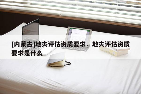 [內(nèi)蒙古]地災(zāi)評估資質(zhì)要求，地災(zāi)評估資質(zhì)要求是什么