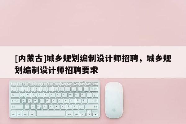 [內(nèi)蒙古]城鄉(xiāng)規(guī)劃編制設(shè)計(jì)師招聘，城鄉(xiāng)規(guī)劃編制設(shè)計(jì)師招聘要求