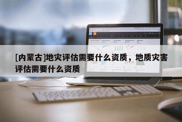 [內蒙古]地災評估需要什么資質，地質災害評估需要什么資質