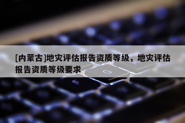 [內蒙古]地災評估報告資質等級，地災評估報告資質等級要求