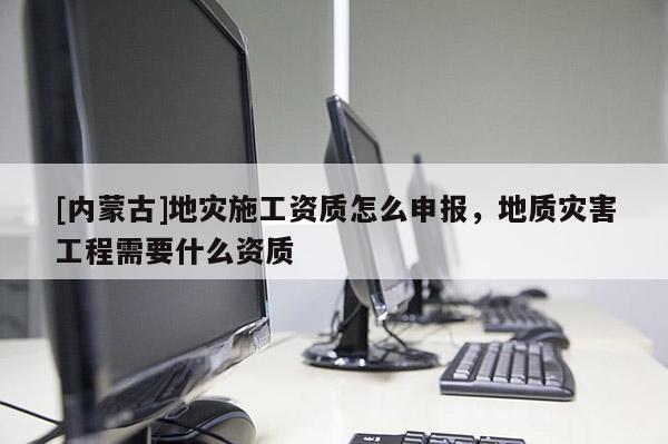 [內蒙古]地災施工資質怎么申報，地質災害工程需要什么資質