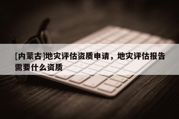 [內蒙古]地災評估資質申請，地災評估報告需要什么資質