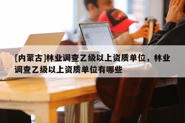 [內(nèi)蒙古]林業(yè)調(diào)查乙級(jí)以上資質(zhì)單位，林業(yè)調(diào)查乙級(jí)以上資質(zhì)單位有哪些