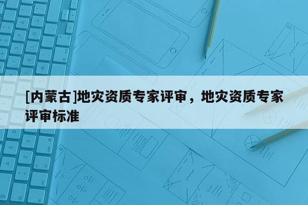 [內蒙古]地災資質專家評審，地災資質專家評審標準