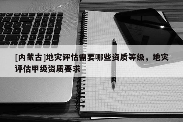 [內蒙古]地災評估需要哪些資質等級，地災評估甲級資質要求