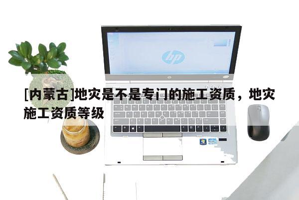 [內(nèi)蒙古]地災(zāi)是不是專門的施工資質(zhì)，地災(zāi)施工資質(zhì)等級