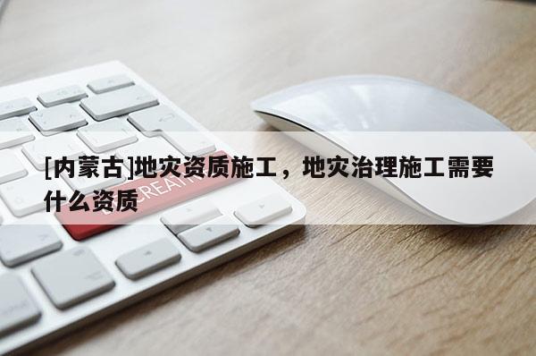[內(nèi)蒙古]地災(zāi)資質(zhì)施工，地災(zāi)治理施工需要什么資質(zhì)