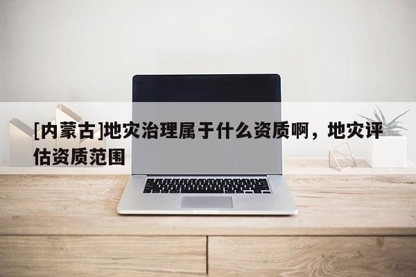 [內蒙古]地災治理屬于什么資質啊，地災評估資質范圍