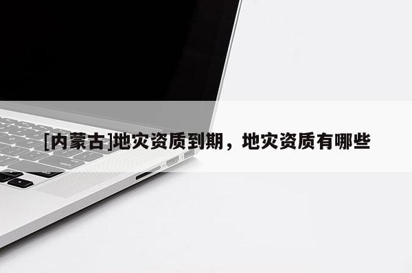 [內(nèi)蒙古]地災(zāi)資質(zhì)到期，地災(zāi)資質(zhì)有哪些