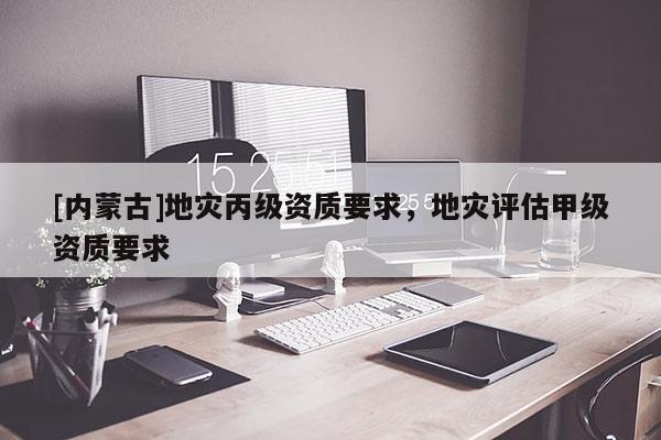 [內蒙古]地災丙級資質要求，地災評估甲級資質要求