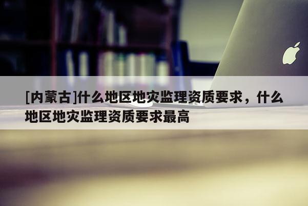 [內蒙古]什么地區地災監理資質要求，什么地區地災監理資質要求最高