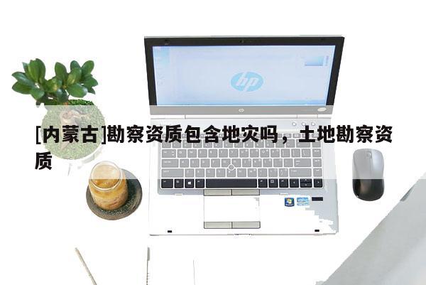 [內蒙古]勘察資質包含地災嗎，土地勘察資質