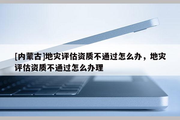 [內蒙古]地災評估資質不通過怎么辦，地災評估資質不通過怎么辦理