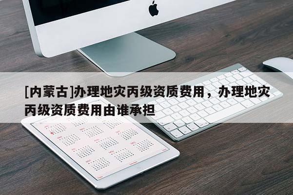 [內(nèi)蒙古]辦理地災(zāi)丙級(jí)資質(zhì)費(fèi)用，辦理地災(zāi)丙級(jí)資質(zhì)費(fèi)用由誰(shuí)承擔(dān)