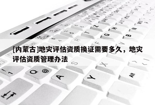 [內(nèi)蒙古]地災(zāi)評估資質(zhì)換證需要多久，地災(zāi)評估資質(zhì)管理辦法