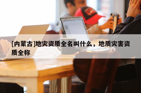 [內(nèi)蒙古]地災(zāi)資質(zhì)全名叫什么，地質(zhì)災(zāi)害資質(zhì)全稱