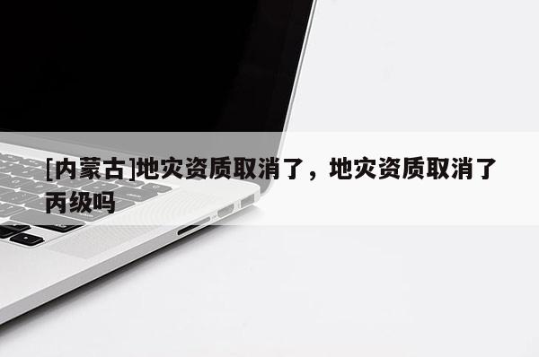 [內蒙古]地災資質取消了，地災資質取消了丙級嗎