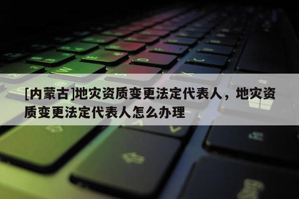 [內蒙古]地災資質變更法定代表人，地災資質變更法定代表人怎么辦理