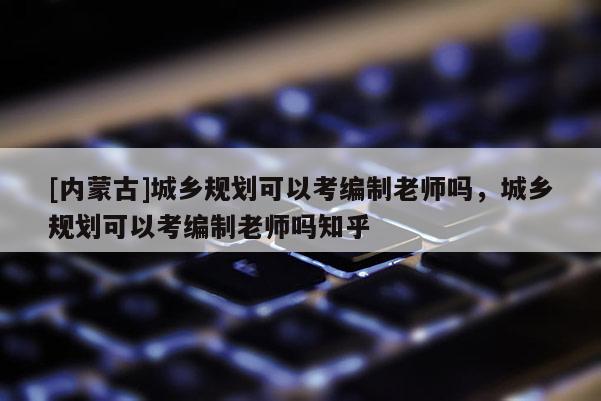 [內蒙古]城鄉規劃可以考編制老師嗎，城鄉規劃可以考編制老師嗎知乎