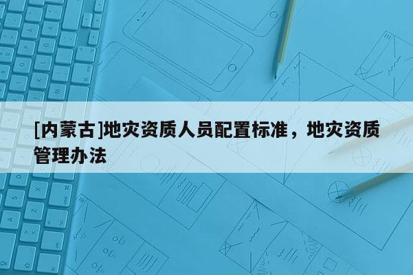 [內蒙古]地災資質人員配置標準，地災資質管理辦法