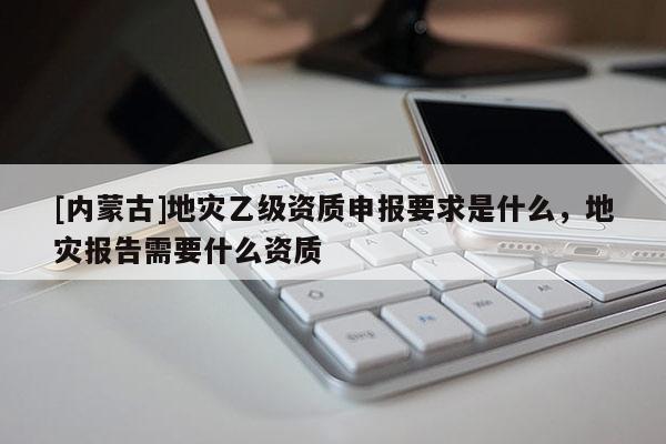 [內蒙古]地災乙級資質申報要求是什么，地災報告需要什么資質