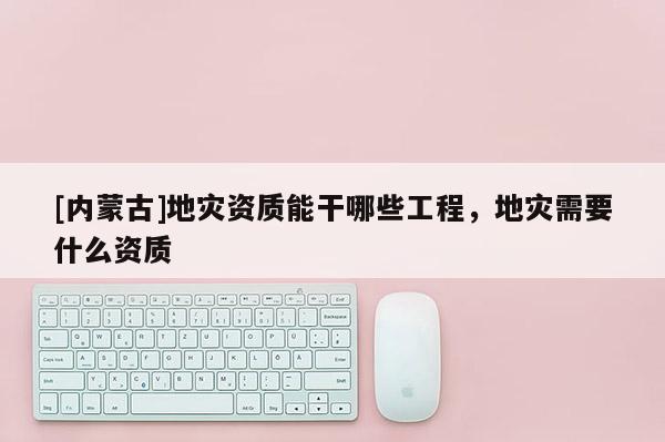 [內(nèi)蒙古]地災(zāi)資質(zhì)能干哪些工程，地災(zāi)需要什么資質(zhì)