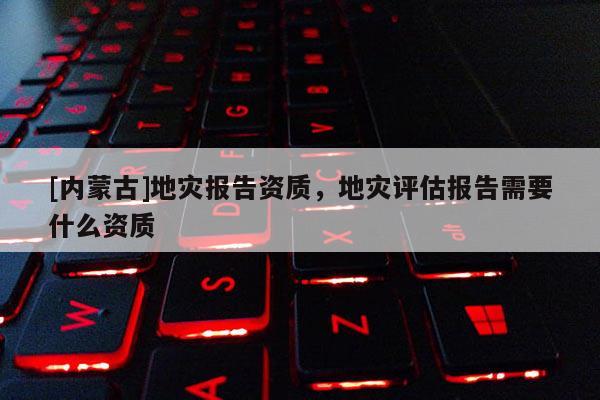 [內蒙古]地災報告資質，地災評估報告需要什么資質