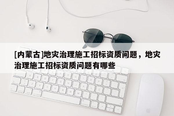 [內蒙古]地災治理施工招標資質問題，地災治理施工招標資質問題有哪些
