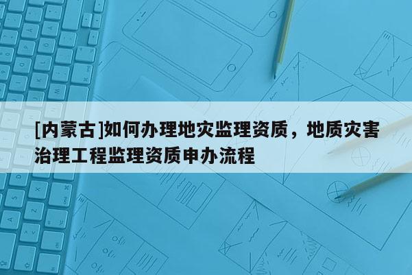 [內蒙古]如何辦理地災監理資質，地質災害治理工程監理資質申辦流程