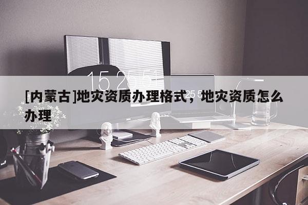 [內蒙古]地災資質辦理格式，地災資質怎么辦理