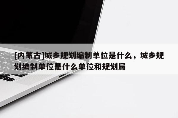 [內(nèi)蒙古]城鄉(xiāng)規(guī)劃編制單位是什么，城鄉(xiāng)規(guī)劃編制單位是什么單位和規(guī)劃局