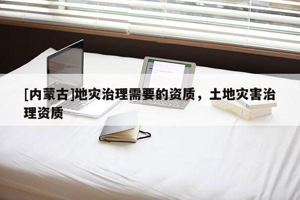 [內蒙古]地災治理需要的資質，土地災害治理資質