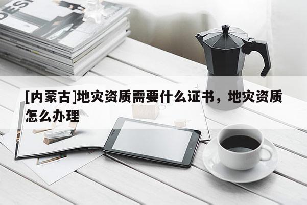 [內蒙古]地災資質需要什么證書，地災資質怎么辦理