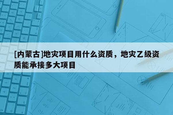 [內蒙古]地災項目用什么資質，地災乙級資質能承接多大項目