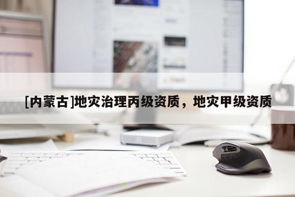 [內(nèi)蒙古]地災(zāi)治理丙級資質(zhì)，地災(zāi)甲級資質(zhì)