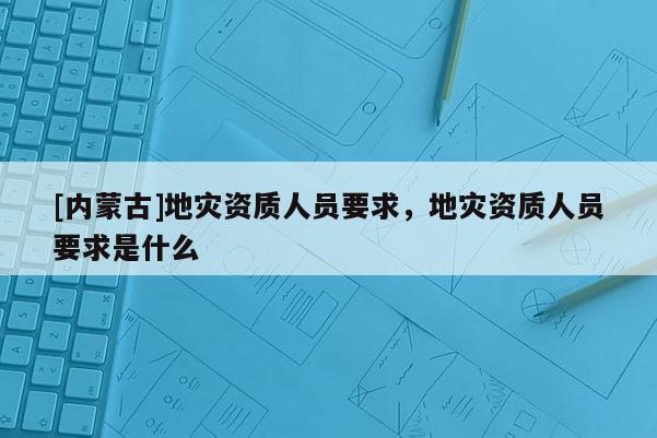 [內(nèi)蒙古]地災(zāi)資質(zhì)人員要求，地災(zāi)資質(zhì)人員要求是什么