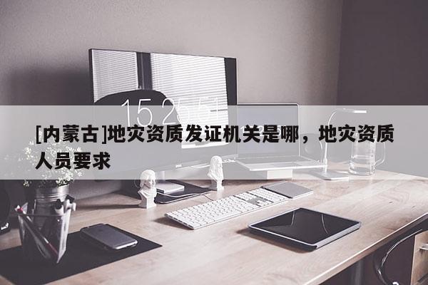 [內(nèi)蒙古]地災資質(zhì)發(fā)證機關是哪，地災資質(zhì)人員要求