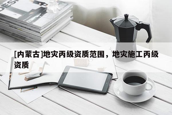[內(nèi)蒙古]地災丙級資質(zhì)范圍，地災施工丙級資質(zhì)