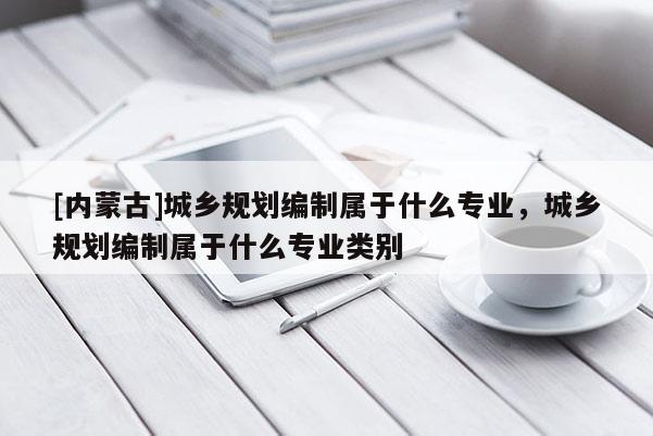 [內蒙古]城鄉規劃編制屬于什么專業，城鄉規劃編制屬于什么專業類別