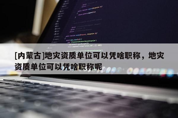 [內蒙古]地災資質單位可以憑啥職稱，地災資質單位可以憑啥職稱呢