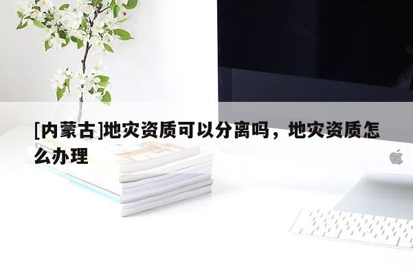 [內蒙古]地災資質可以分離嗎，地災資質怎么辦理