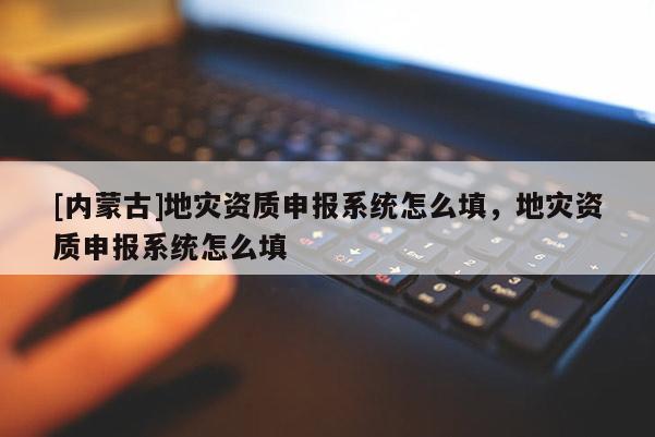 [內蒙古]地災資質申報系統怎么填，地災資質申報系統怎么填