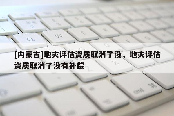 [內蒙古]地災評估資質取消了沒，地災評估資質取消了沒有補償
